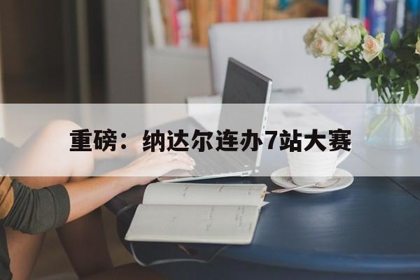 重磅：纳达尔连办7站大赛(两人此前7次交手,纳达尔保持全胜)