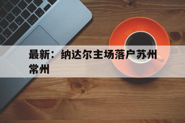 包含最新:纳达尔主场落户苏州常州的词条 包含最新:纳达尔主场落户苏州常州的词条